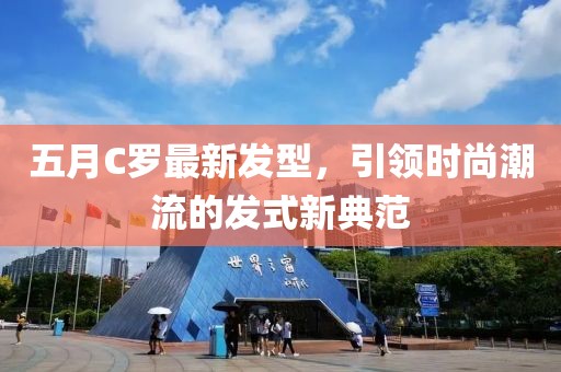 五月C羅最新發(fā)型，引領(lǐng)時(shí)尚潮流的發(fā)式新典范