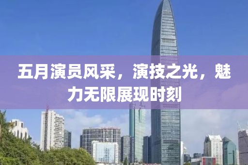 五月演員風(fēng)采，演技之光，魅力無限展現(xiàn)時(shí)刻