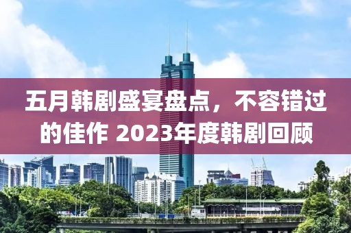 五月韓劇盛宴盤點(diǎn)，不容錯(cuò)過的佳作 2023年度韓劇回顧