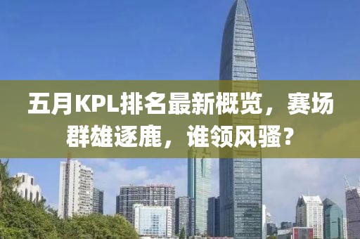 五月KPL排名最新概覽，賽場群雄逐鹿，誰領(lǐng)風(fēng)騷？