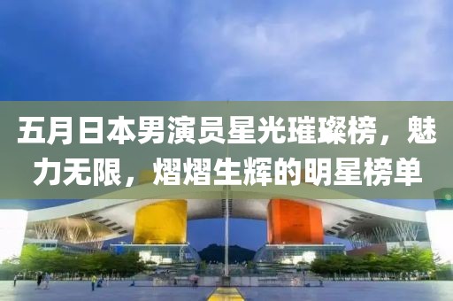 五月日本男演員星光璀璨榜，魅力無(wú)限，熠熠生輝的明星榜單