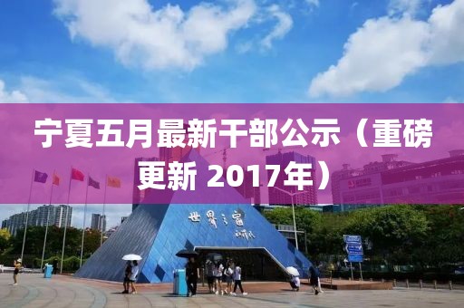 寧夏五月最新干部公示（重磅更新 2017年）