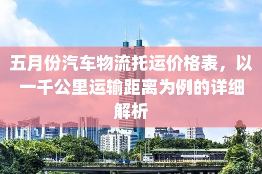 五月份汽車物流托運(yùn)價(jià)格表，以一千公里運(yùn)輸距離為例的詳細(xì)解析