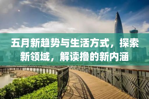 五月新趨勢(shì)與生活方式，探索新領(lǐng)域，解讀擼的新內(nèi)涵