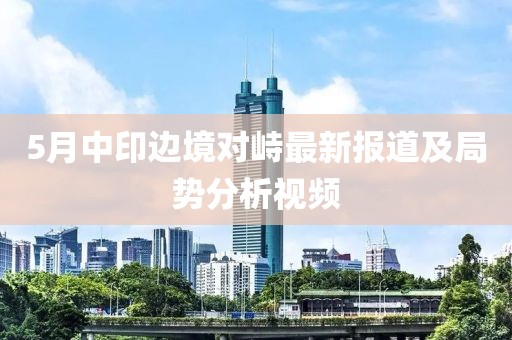 5月中印邊境對(duì)峙最新報(bào)道及局勢分析視頻