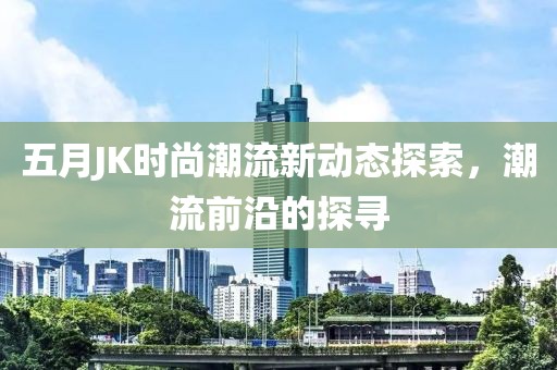 五月JK時尚潮流新動態(tài)探索，潮流前沿的探尋