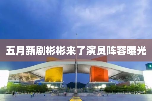 五月新劇彬彬來了演員陣容曝光