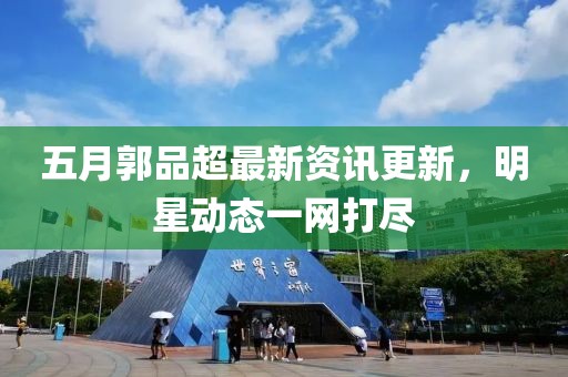 五月郭品超最新資訊更新，明星動態(tài)一網(wǎng)打盡