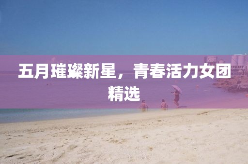 五月璀璨新星，青春活力女團(tuán)精選