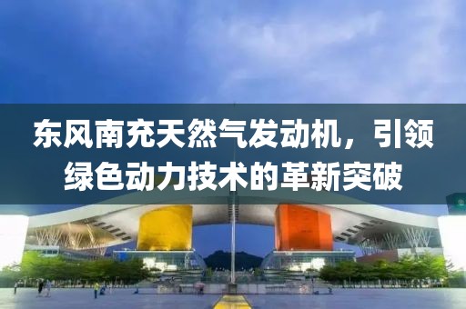 東風(fēng)南充天然氣發(fā)動(dòng)機(jī)，引領(lǐng)綠色動(dòng)力技術(shù)的革新突破