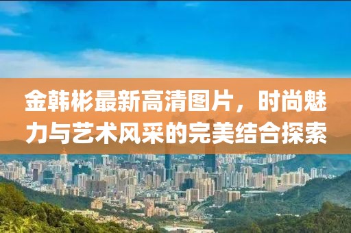 金韓彬最新高清圖片，時(shí)尚魅力與藝術(shù)風(fēng)采的完美結(jié)合探索