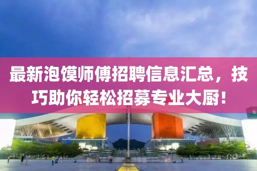 最新泡饃師傅招聘信息匯總，技巧助你輕松招募專業(yè)大廚！