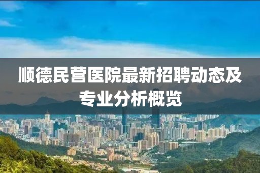 順德民營(yíng)醫(yī)院最新招聘動(dòng)態(tài)及專(zhuān)業(yè)分析概覽