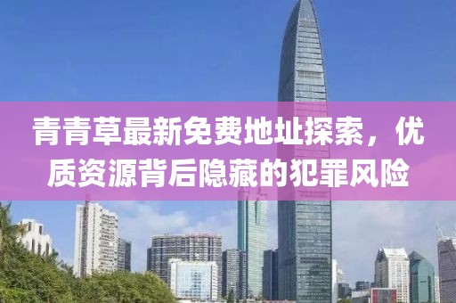 青青草最新免費地址探索，優(yōu)質(zhì)資源背后隱藏的犯罪風險