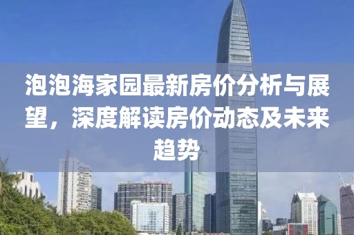 泡泡海家園最新房?jī)r(jià)分析與展望，深度解讀房?jī)r(jià)動(dòng)態(tài)及未來(lái)趨勢(shì)