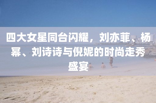 四大女星同臺(tái)閃耀，劉亦菲、楊冪、劉詩詩與倪妮的時(shí)尚走秀盛宴
