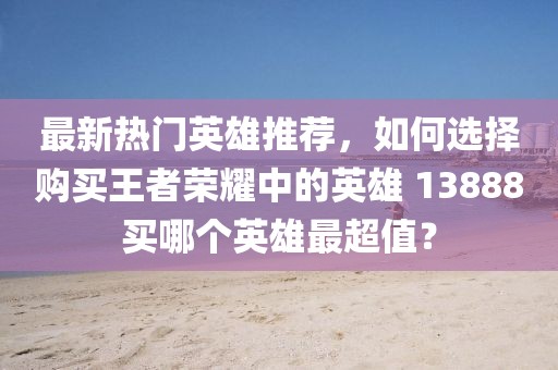 最新熱門英雄推薦，如何選擇購買王者榮耀中的英雄 13888買哪個英雄最超值？