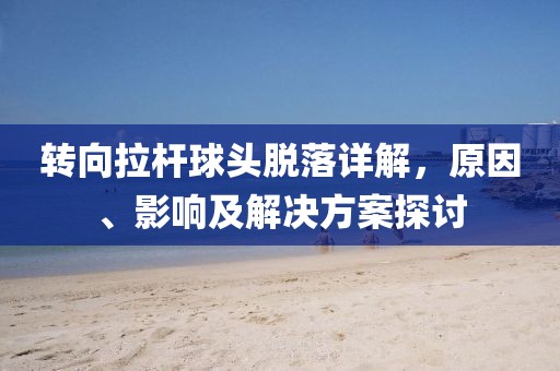 轉(zhuǎn)向拉桿球頭脫落詳解，原因、影響及解決方案探討