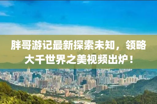 胖哥游記最新探索未知，領(lǐng)略大千世界之美視頻出爐！