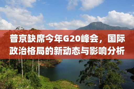 普京缺席今年G20峰會，國際政治格局的新動態(tài)與影響分析