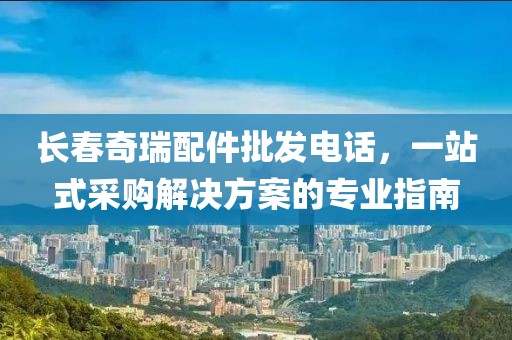 長春奇瑞配件批發(fā)電話，一站式采購解決方案的專業(yè)指南