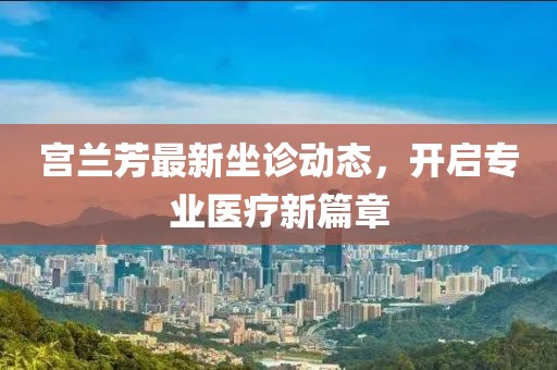 宮蘭芳最新坐診動(dòng)態(tài)，開啟專業(yè)醫(yī)療新篇章
