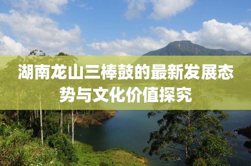 湖南龍山三棒鼓的最新發(fā)展態(tài)勢與文化價值探究