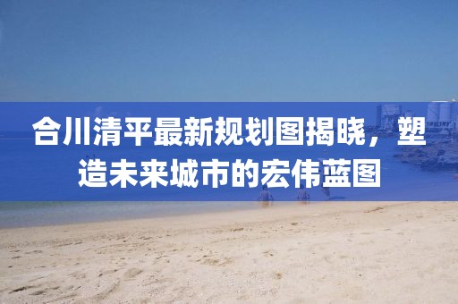 合川清平最新規(guī)劃圖揭曉，塑造未來城市的宏偉藍(lán)圖
