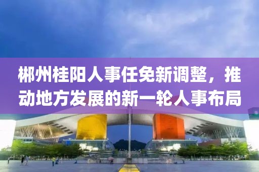 郴州桂陽人事任免新調(diào)整，推動地方發(fā)展的新一輪人事布局