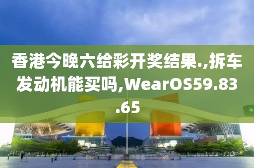 香港今晚六給彩開獎結(jié)果.,拆車發(fā)動機(jī)能買嗎,WearOS59.83.65