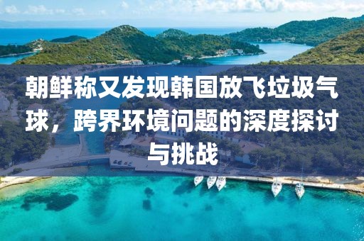 朝鮮稱又發(fā)現(xiàn)韓國放飛垃圾氣球，跨界環(huán)境問題的深度探討與挑戰(zhàn)