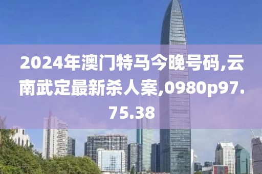 2024年澳門特馬今晚號碼,云南武定最新殺人案,0980p97.75.38