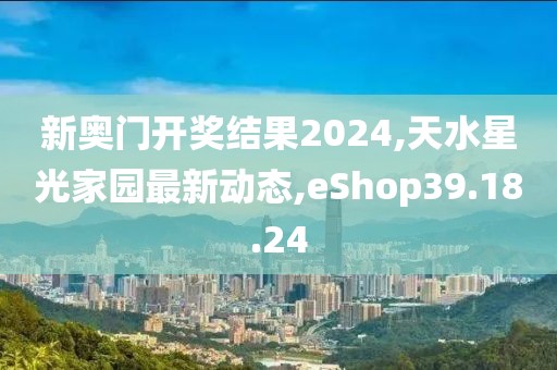 新奧門開獎結(jié)果2024,天水星光家園最新動態(tài),eShop39.18.24