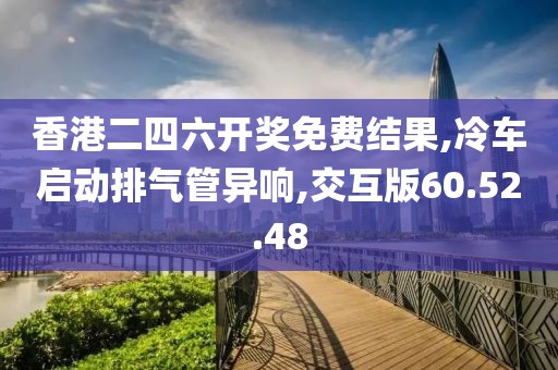 香港二四六開獎免費結(jié)果,冷車啟動排氣管異響,交互版60.52.48