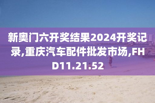 新奧門六開獎結(jié)果2024開獎記錄,重慶汽車配件批發(fā)市場,FHD11.21.52