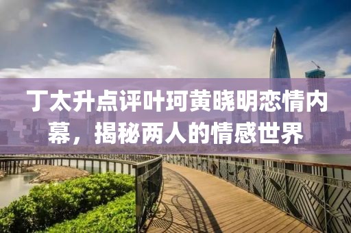 丁太升點評葉珂黃曉明戀情內(nèi)幕，揭秘兩人的情感世界