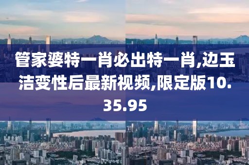 管家婆特一肖必出特一肖,邊玉潔變性后最新視頻,限定版10.35.95