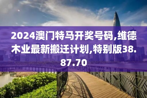 2024澳門特馬開獎號碼,維德木業(yè)最新搬遷計劃,特別版38.87.70