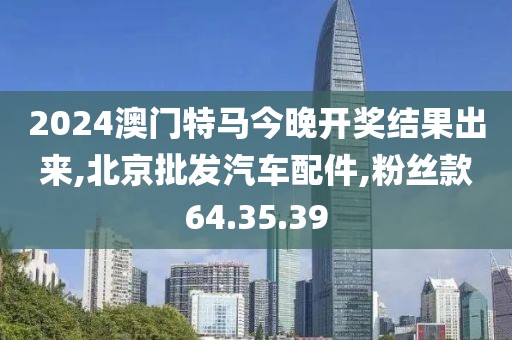 2024澳門特馬今晚開獎結果出來,北京批發(fā)汽車配件,粉絲款64.35.39