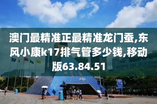 澳門最精準(zhǔn)正最精準(zhǔn)龍門蠶,東風(fēng)小康k17排氣管多少錢,移動(dòng)版63.84.51