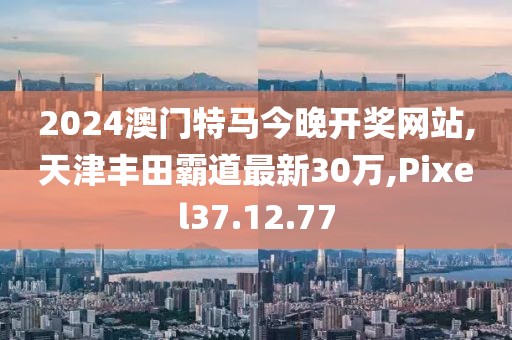 2024澳門特馬今晚開獎(jiǎng)網(wǎng)站,天津豐田霸道最新30萬,Pixel37.12.77