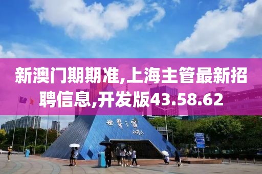 新澳門期期準,上海主管最新招聘信息,開發(fā)版43.58.62