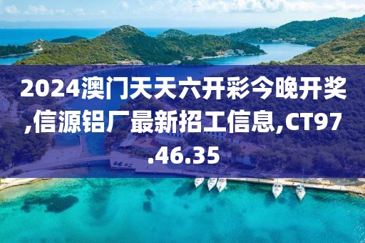 2024澳門天天六開彩今晚開獎,信源鋁廠最新招工信息,CT97.46.35