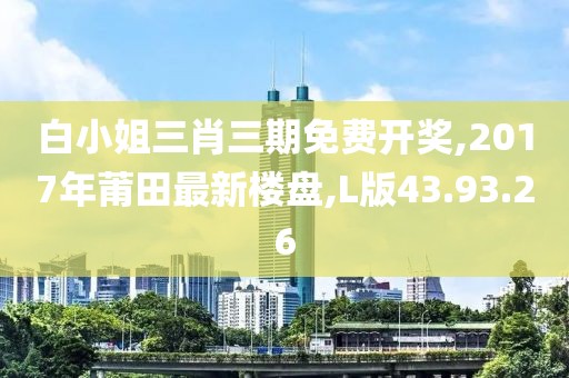 白小姐三肖三期免費開獎,2017年莆田最新樓盤,L版43.93.26