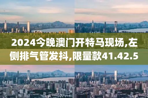 2024今晚澳門開特馬現(xiàn)場(chǎng),左側(cè)排氣管發(fā)抖,限量款41.42.50