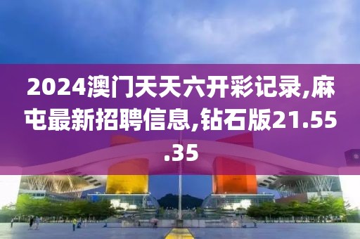 2024澳門天天六開彩記錄,麻屯最新招聘信息,鉆石版21.55.35