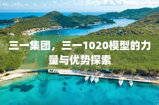 三一集團(tuán)，三一1020模型的力量與優(yōu)勢(shì)探索