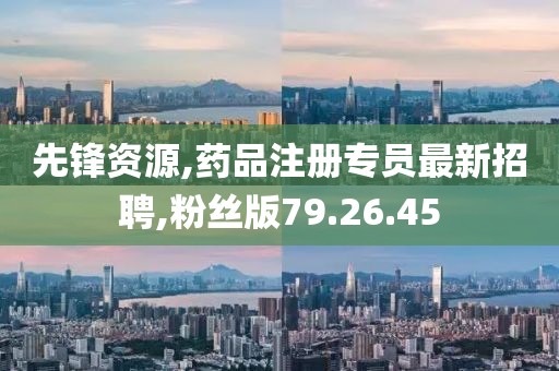 先鋒資源,藥品注冊專員最新招聘,粉絲版79.26.45