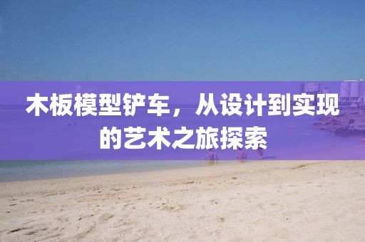 木板模型鏟車，從設(shè)計到實現(xiàn)的藝術(shù)之旅探索