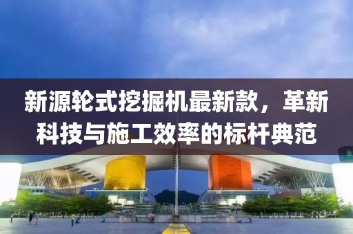 新源輪式挖掘機(jī)最新款，革新科技與施工效率的標(biāo)桿典范